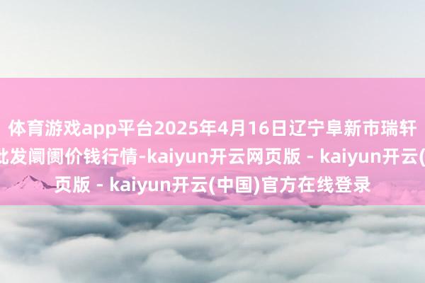 体育游戏app平台2025年4月16日辽宁阜新市瑞轩蔬菜农副居品详尽批发阛阓价钱行情-kaiyun开云网页版 - kaiyun开云(中国)官方在线登录