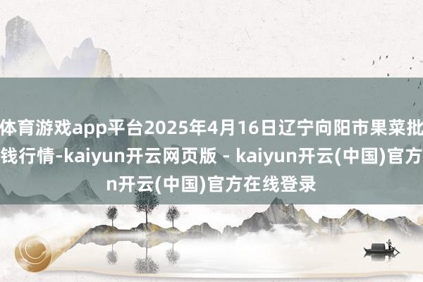 体育游戏app平台2025年4月16日辽宁向阳市果菜批发市集价钱行情-kaiyun开云网页版 - kaiyun开云(中国)官方在线登录