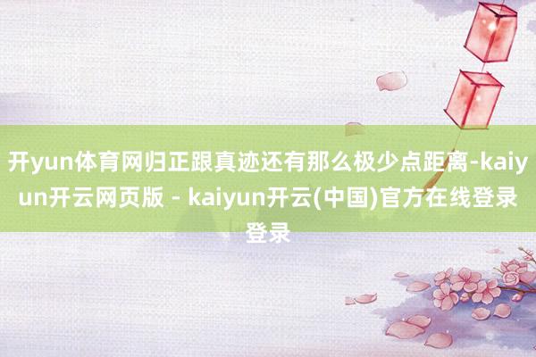 开yun体育网归正跟真迹还有那么极少点距离-kaiyun开云网页版 - kaiyun开云(中国)官方在线登录