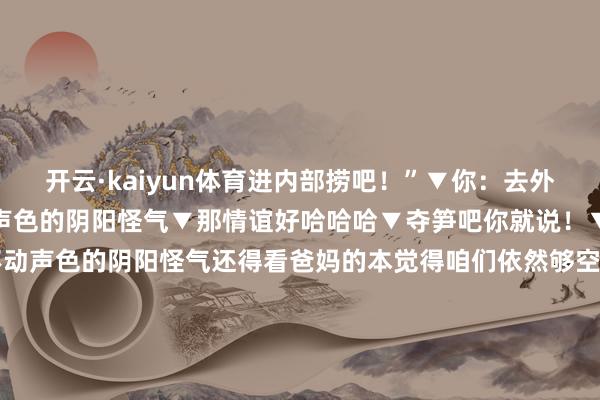 开云·kaiyun体育进内部捞吧！”▼你：去外地洗了个澡▼哈哈哈不动声色的阴阳怪气▼那情谊好哈哈哈▼夺笋吧你就说！▼不是？？？▼哈哈哈论不动声色的阴阳怪气还得看爸妈的本觉得咱们依然够空洞了没思到还有老抽你们的东说念主生经验难说念是用来挫折咱们的吗！ 发布于：江苏省-kaiyun开云网页版 - kaiyun开云(中国)官方在线登录