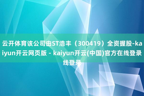 云开体育该公司由ST浩丰（300419）全资握股-kaiyun开云网页版 - kaiyun开云(中国)官方在线登录
