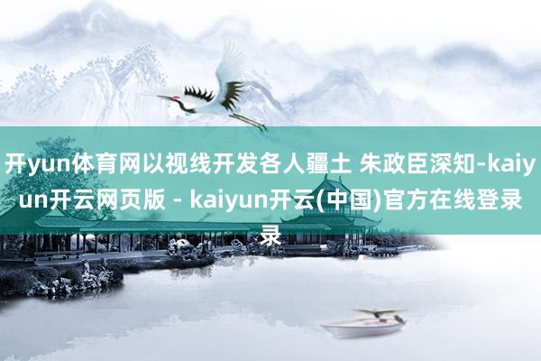 开yun体育网以视线开发各人疆土 朱政臣深知-kaiyun开云网页版 - kaiyun开云(中国)官方在线登录