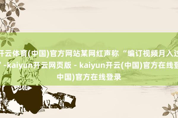 开云体育(中国)官方网站某网红声称 “编订视频月入过万”-kaiyun开云网页版 - kaiyun开云(中国)官方在线登录
