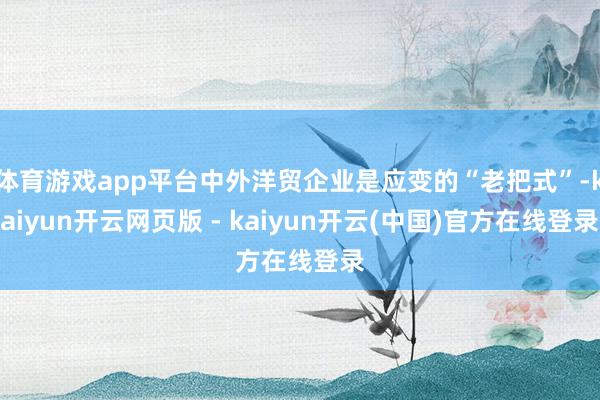 体育游戏app平台中外洋贸企业是应变的“老把式”-kaiyun开云网页版 - kaiyun开云(中国)官方在线登录