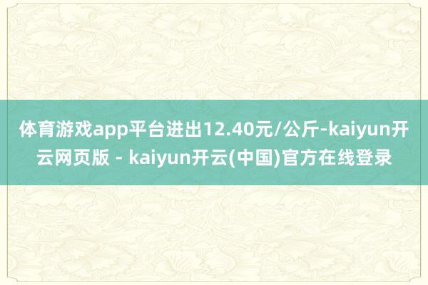体育游戏app平台进出12.40元/公斤-kaiyun开云网页版 - kaiyun开云(中国)官方在线登录