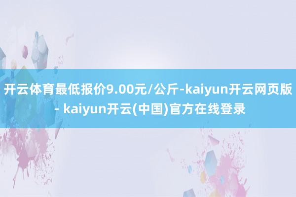 开云体育最低报价9.00元/公斤-kaiyun开云网页版 - kaiyun开云(中国)官方在线登录