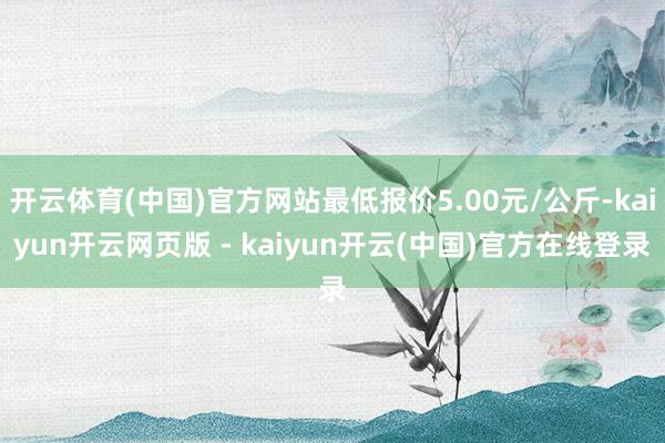 开云体育(中国)官方网站最低报价5.00元/公斤-kaiyun开云网页版 - kaiyun开云(中国)官方在线登录