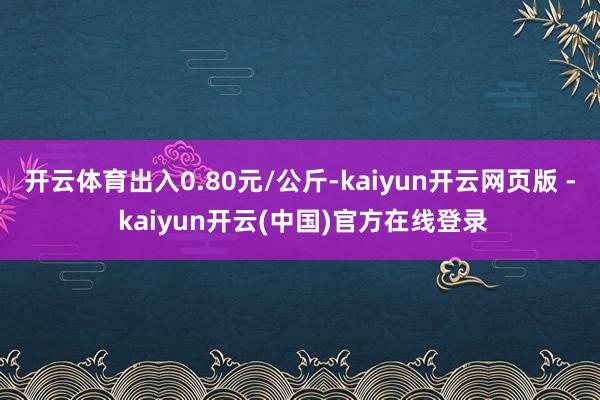 开云体育出入0.80元/公斤-kaiyun开云网页版 - kaiyun开云(中国)官方在线登录