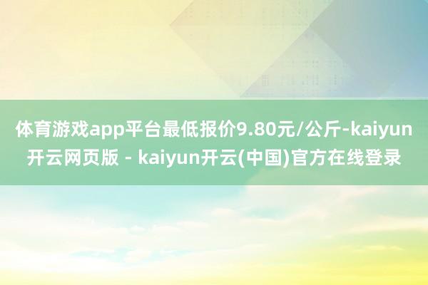 体育游戏app平台最低报价9.80元/公斤-kaiyun开云网页版 - kaiyun开云(中国)官方在线登录