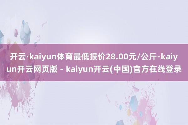 开云·kaiyun体育最低报价28.00元/公斤-kaiyun开云网页版 - kaiyun开云(中国)官方在线登录