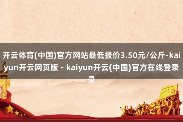 开云体育(中国)官方网站最低报价3.50元/公斤-kaiyun开云网页版 - kaiyun开云(中国)官方在线登录
