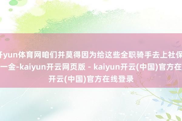 开yun体育网咱们并莫得因为给这些全职骑手去上社保、上五险一金-kaiyun开云网页版 - kaiyun开云(中国)官方在线登录