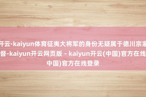 开云·kaiyun体育征夷大将军的身份无疑属于德川宗家的家督-kaiyun开云网页版 - kaiyun开云(中国)官方在线登录