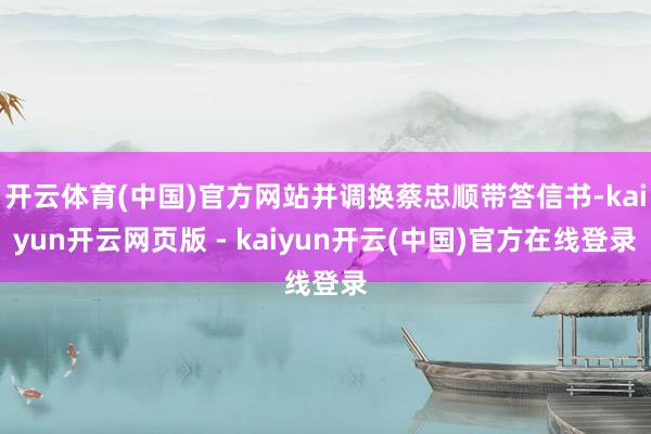 开云体育(中国)官方网站并调换蔡忠顺带答信书-kaiyun开云网页版 - kaiyun开云(中国)官方在线登录