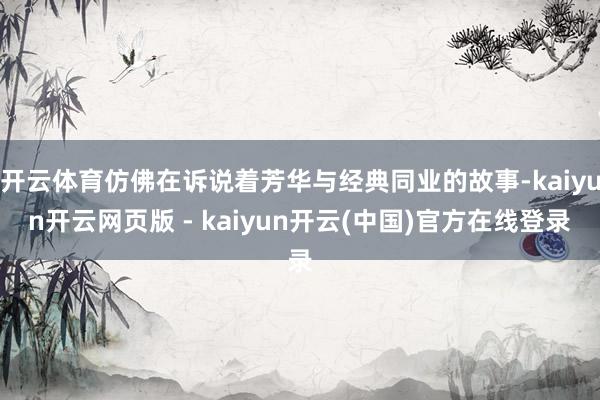 开云体育仿佛在诉说着芳华与经典同业的故事-kaiyun开云网页版 - kaiyun开云(中国)官方在线登录
