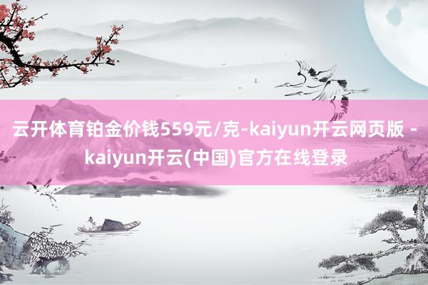 云开体育铂金价钱559元/克-kaiyun开云网页版 - kaiyun开云(中国)官方在线登录