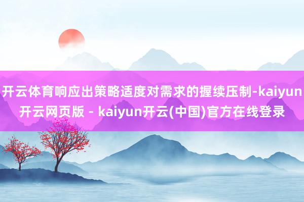 开云体育响应出策略适度对需求的握续压制-kaiyun开云网页版 - kaiyun开云(中国)官方在线登录
