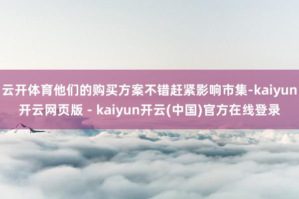 云开体育他们的购买方案不错赶紧影响市集-kaiyun开云网页版 - kaiyun开云(中国)官方在线登录