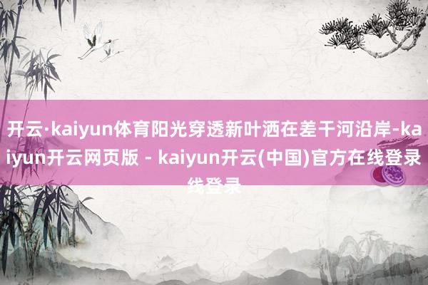 开云·kaiyun体育阳光穿透新叶洒在差干河沿岸-kaiyun开云网页版 - kaiyun开云(中国)官方在线登录
