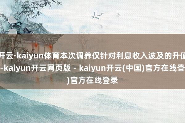 开云·kaiyun体育本次调养仅针对利息收入波及的升值税-kaiyun开云网页版 - kaiyun开云(中国)官方在线登录