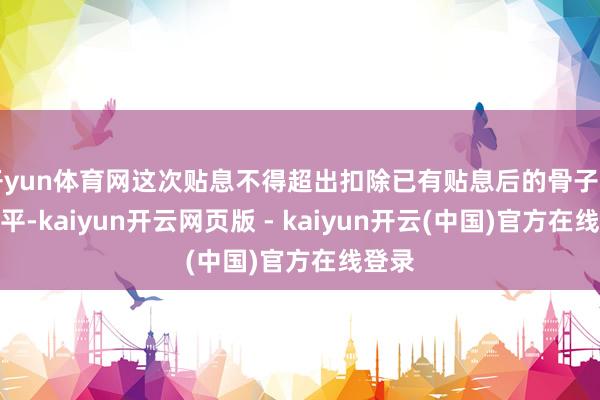 开yun体育网这次贴息不得超出扣除已有贴息后的骨子利率水平-kaiyun开云网页版 - kaiyun开云(中国)官方在线登录
