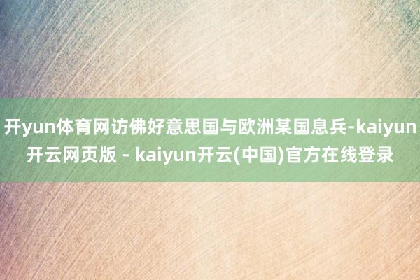 开yun体育网访佛好意思国与欧洲某国息兵-kaiyun开云网页版 - kaiyun开云(中国)官方在线登录