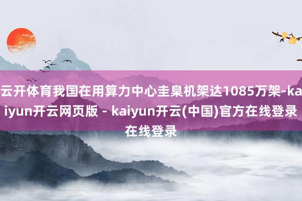 云开体育我国在用算力中心圭臬机架达1085万架-kaiyun开云网页版 - kaiyun开云(中国)官方在线登录