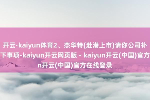 开云·kaiyun体育2、杰华特(赴港上市)请你公司补充阐扬以下事项-kaiyun开云网页版 - kaiyun开云(中国)官方在线登录