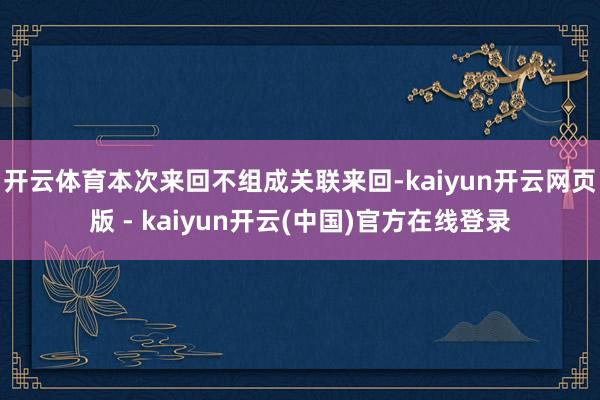 开云体育本次来回不组成关联来回-kaiyun开云网页版 - kaiyun开云(中国)官方在线登录