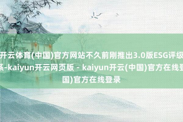 开云体育(中国)官方网站不久前刚推出3.0版ESG评级体系-kaiyun开云网页版 - kaiyun开云(中国)官方在线登录