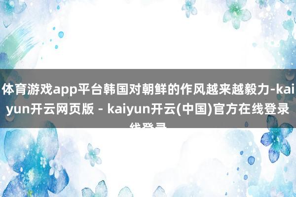 体育游戏app平台韩国对朝鲜的作风越来越毅力-kaiyun开云网页版 - kaiyun开云(中国)官方在线登录