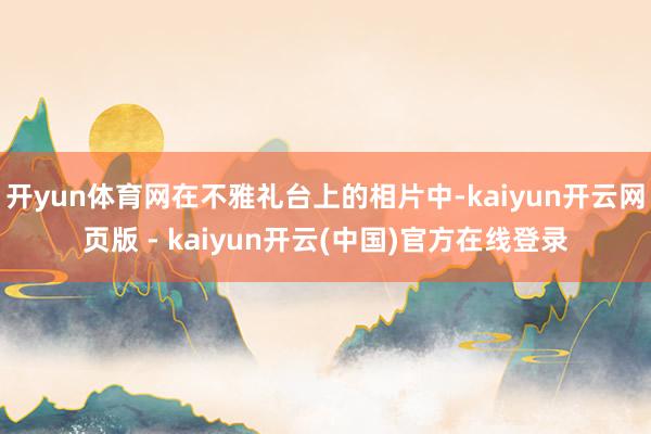 开yun体育网在不雅礼台上的相片中-kaiyun开云网页版 - kaiyun开云(中国)官方在线登录