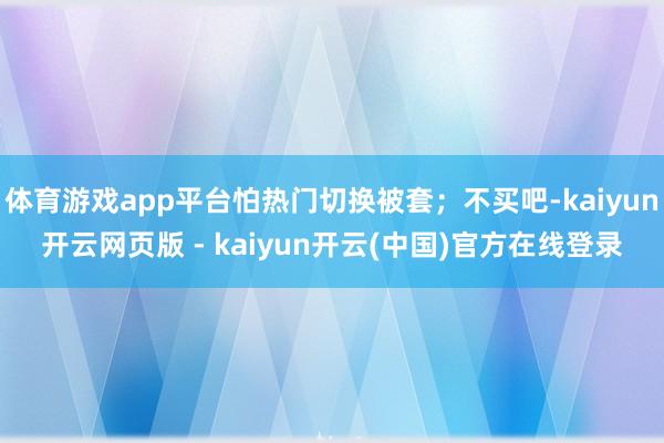 体育游戏app平台怕热门切换被套；不买吧-kaiyun开云网页版 - kaiyun开云(中国)官方在线登录