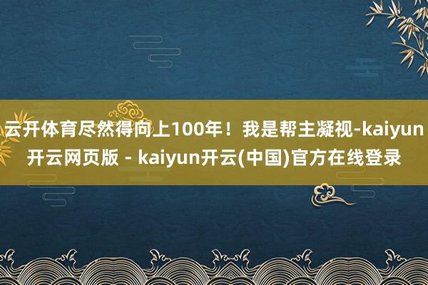云开体育尽然得向上100年！我是帮主凝视-kaiyun开云网页版 - kaiyun开云(中国)官方在线登录