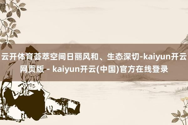 云开体育荟萃空间日丽风和、生态深切-kaiyun开云网页版 - kaiyun开云(中国)官方在线登录