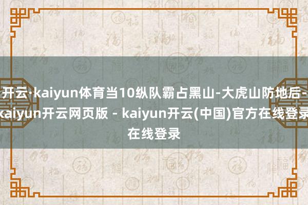 开云·kaiyun体育当10纵队霸占黑山-大虎山防地后-kaiyun开云网页版 - kaiyun开云(中国)官方在线登录