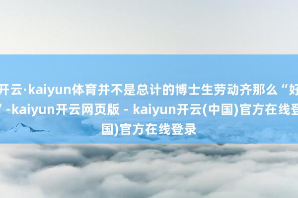 开云·kaiyun体育并不是总计的博士生劳动齐那么“好运”-kaiyun开云网页版 - kaiyun开云(中国)官方在线登录