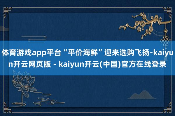 体育游戏app平台“平价海鲜”迎来选购飞扬-kaiyun开云网页版 - kaiyun开云(中国)官方在线登录