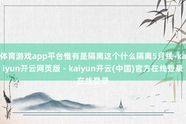 体育游戏app平台惟有是隔离这个什么隔离5月线-kaiyun开云网页版 - kaiyun开云(中国)官方在线登录