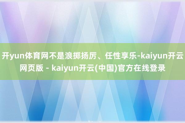 开yun体育网不是浪掷扬厉、任性享乐-kaiyun开云网页版 - kaiyun开云(中国)官方在线登录