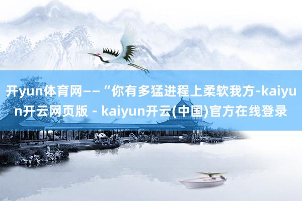 开yun体育网——“你有多猛进程上柔软我方-kaiyun开云网页版 - kaiyun开云(中国)官方在线登录