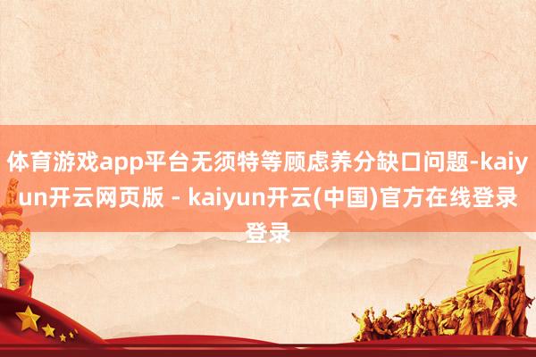 体育游戏app平台无须特等顾虑养分缺口问题-kaiyun开云网页版 - kaiyun开云(中国)官方在线登录