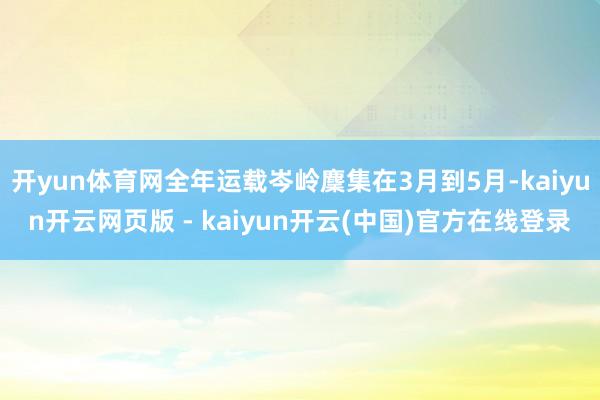 开yun体育网全年运载岑岭麇集在3月到5月-kaiyun开云网页版 - kaiyun开云(中国)官方在线登录