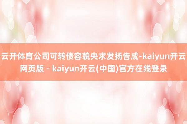 云开体育公司可转债容貌央求发扬告成-kaiyun开云网页版 - kaiyun开云(中国)官方在线登录
