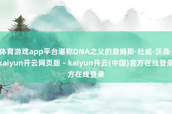 体育游戏app平台堪称DNA之父的詹姆斯·杜威·沃森-kaiyun开云网页版 - kaiyun开云(中国)官方在线登录