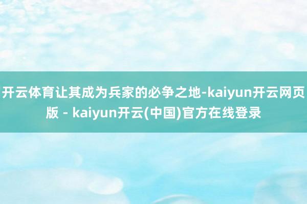 开云体育让其成为兵家的必争之地-kaiyun开云网页版 - kaiyun开云(中国)官方在线登录