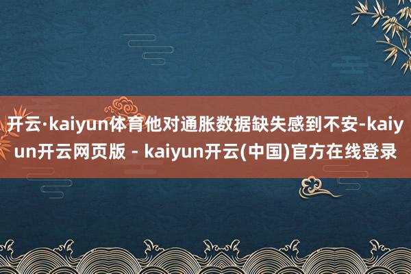 开云·kaiyun体育他对通胀数据缺失感到不安-kaiyun开云网页版 - kaiyun开云(中国)官方在线登录