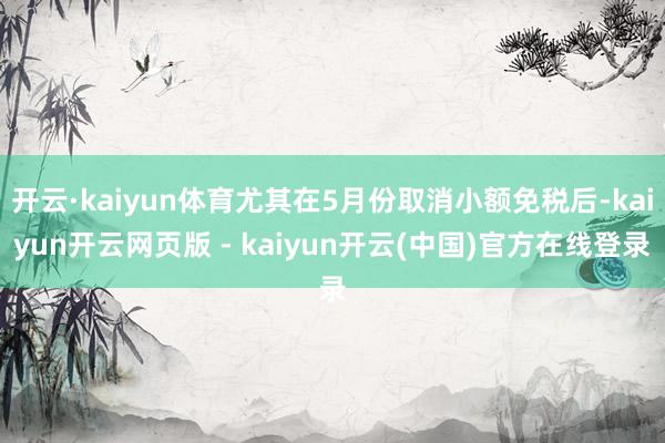 开云·kaiyun体育尤其在5月份取消小额免税后-kaiyun开云网页版 - kaiyun开云(中国)官方在线登录