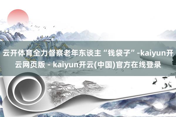 云开体育全力督察老年东谈主“钱袋子”-kaiyun开云网页版 - kaiyun开云(中国)官方在线登录