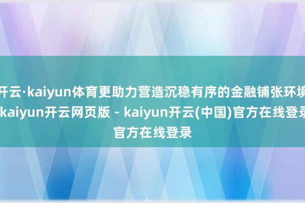 开云·kaiyun体育更助力营造沉稳有序的金融铺张环境-kaiyun开云网页版 - kaiyun开云(中国)官方在线登录